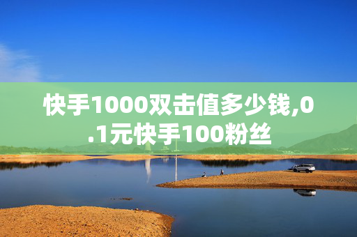 快手1000双击值多少钱,0.1元快手100粉丝