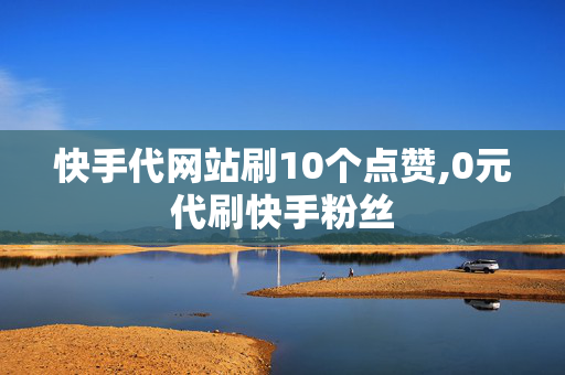 快手代网站刷10个点赞,0元代刷快手粉丝