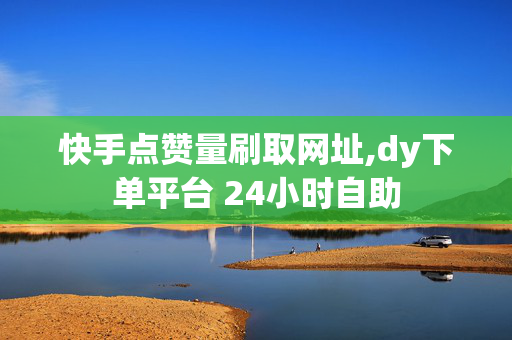 快手点赞量刷取网址,dy下单平台 24小时自助