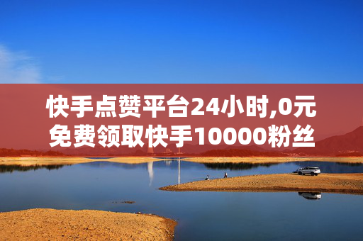 快手点赞平台24小时,0元免费领取快手10000粉丝