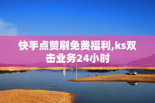 快手点赞刷免费福利,ks双击业务24小时