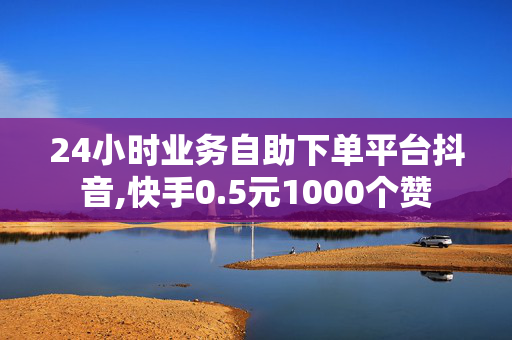 24小时业务自助下单平台抖音,快手0.5元1000个赞