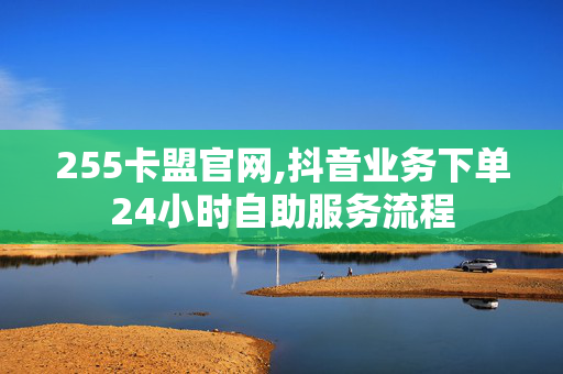 255卡盟官网,抖音业务下单24小时自助服务流程