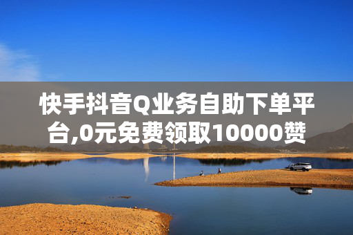 快手抖音Q业务自助下单平台,0元免费领取10000赞