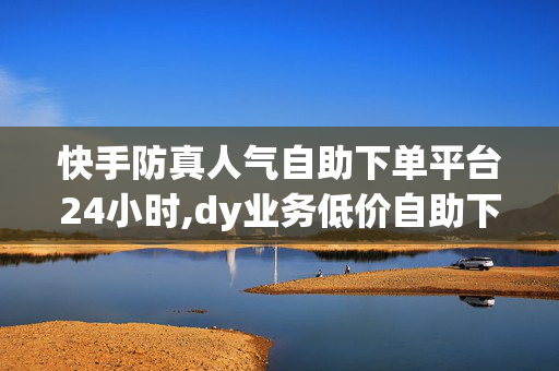 快手防真人气自助下单平台24小时,dy业务低价自助下单转发