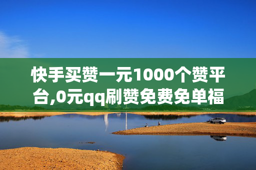 快手买赞一元1000个赞平台,0元qq刷赞免费免单福利