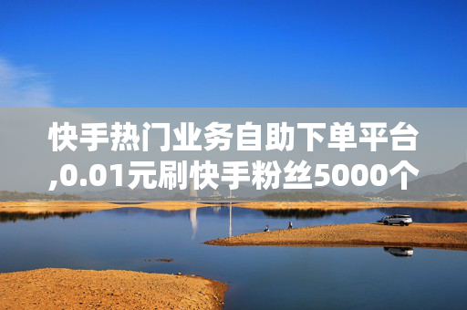 快手热门业务自助下单平台,0.01元刷快手粉丝5000个