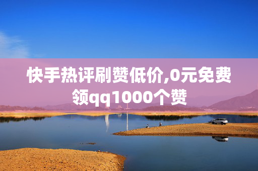 快手热评刷赞低价,0元免费领qq1000个赞