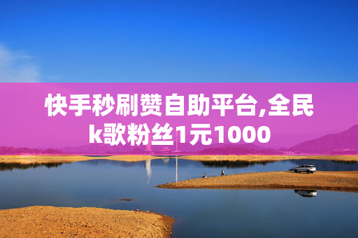 快手秒刷赞自助平台,全民k歌粉丝1元1000