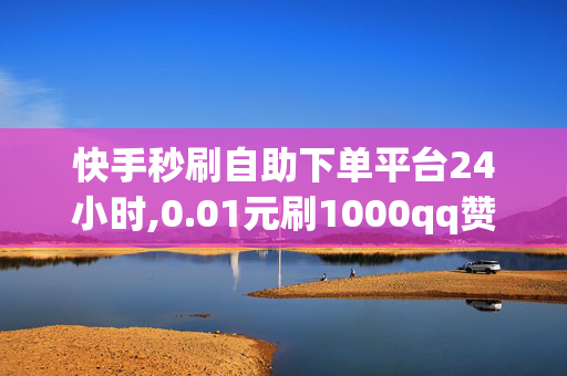 快手秒刷自助下单平台24小时,0.01元刷1000qq赞