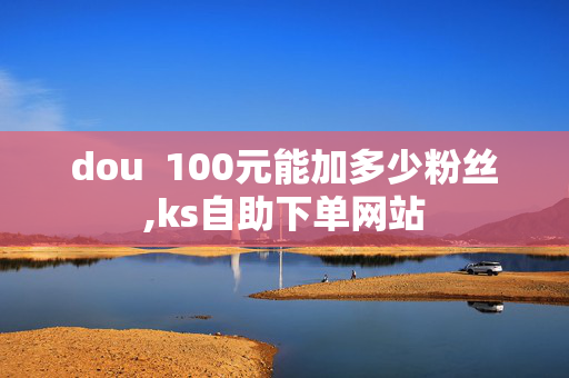 dou  100元能加多少粉丝,ks自助下单网站