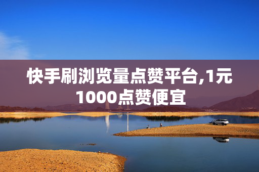 快手刷浏览量点赞平台,1元1000点赞便宜