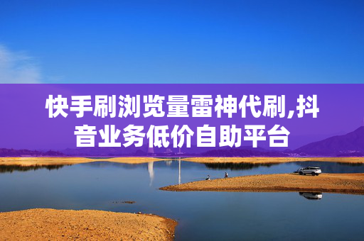 快手刷浏览量雷神代刷,抖音业务低价自助平台