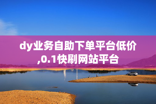 dy业务自助下单平台低价,0.1快刷网站平台