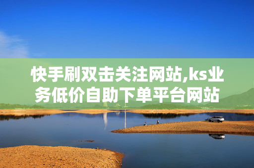 快手刷双击关注网站,ks业务低价自助下单平台网站