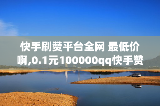 快手刷赞平台全网 最低价啊,0.1元100000qq快手赞