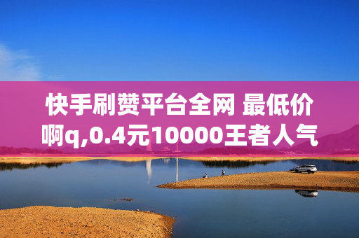 快手刷赞平台全网 最低价啊q,0.4元10000王者人气值网站