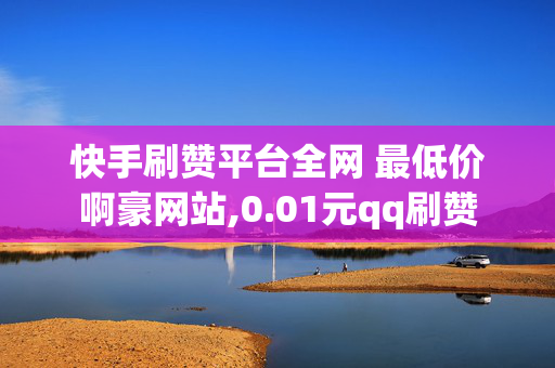 快手刷赞平台全网 最低价啊豪网站,0.01元qq刷赞