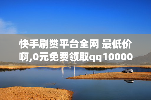 快手刷赞平台全网 最低价啊,0元免费领取qq10000赞