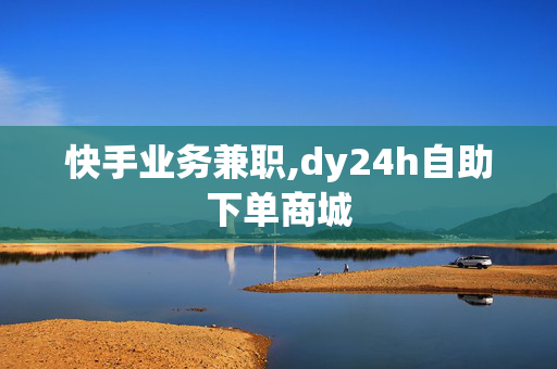 快手业务兼职,dy24h自助下单商城