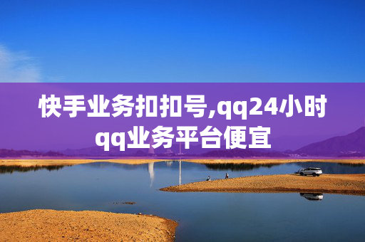 快手业务扣扣号,qq24小时qq业务平台便宜