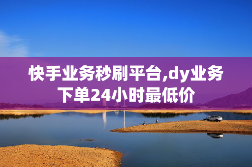 快手业务秒刷平台,dy业务下单24小时最低价