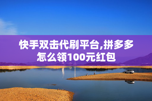 快手双击代刷平台,拼多多怎么领100元红包