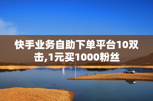 快手业务自助下单平台10双击,1元买1000粉丝