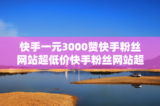 快手一元3000赞快手粉丝网站超低价快手粉丝网站超低价,0.01刷赞快手