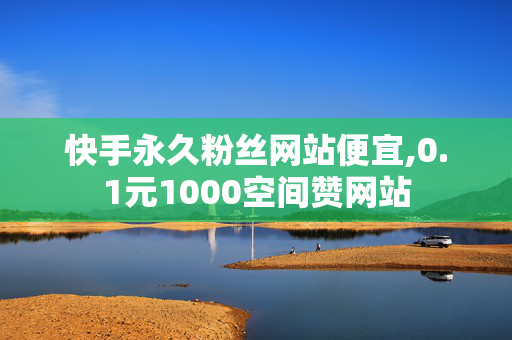 快手永久粉丝网站便宜,0.1元1000空间赞网站