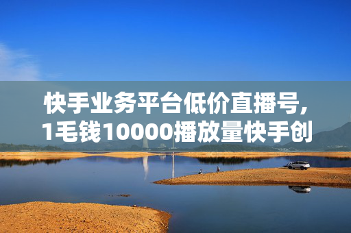 快手业务平台低价直播号,1毛钱10000播放量快手创业