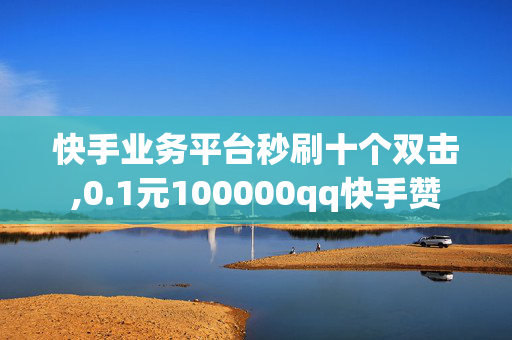 快手业务平台秒刷十个双击,0.1元100000qq快手赞