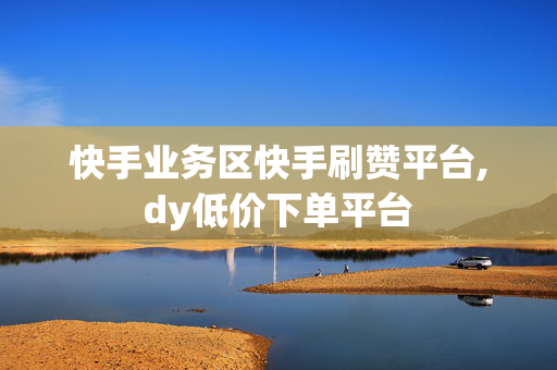 快手业务区快手刷赞平台,dy低价下单平台