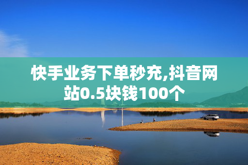 快手业务下单秒充,抖音网站0.5块钱100个