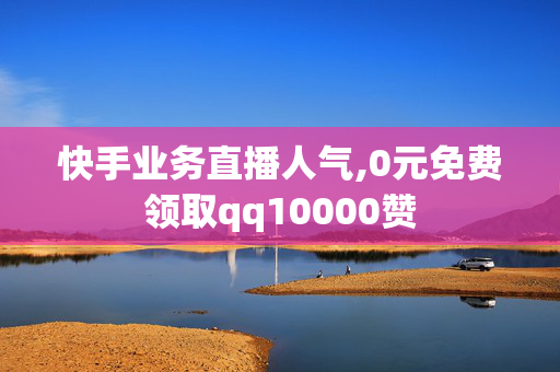 快手业务直播人气,0元免费领取qq10000赞