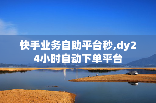 快手业务自助平台秒,dy24小时自动下单平台