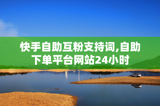 快手自助互粉支持词,自助下单平台网站24小时