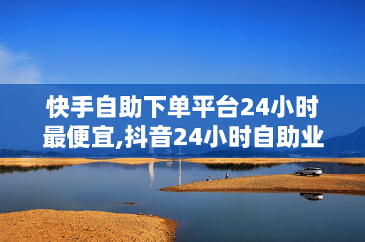 快手自助下单平台24小时最便宜,抖音24小时自助业务