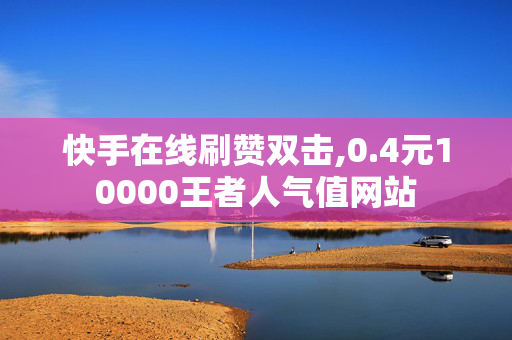 快手在线刷赞双击,0.4元10000王者人气值网站