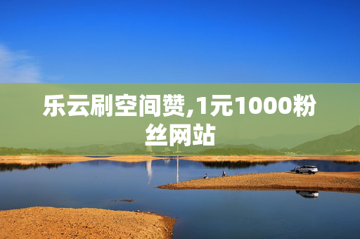 乐云刷空间赞,1元1000粉丝网站