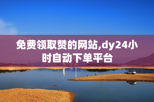 免费领取赞的网站,dy24小时自动下单平台