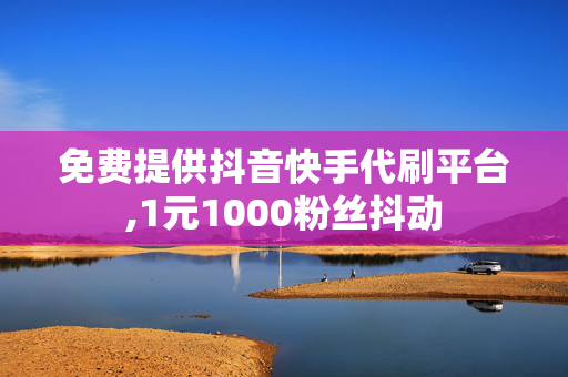 免费提供抖音快手代刷平台,1元1000粉丝抖动