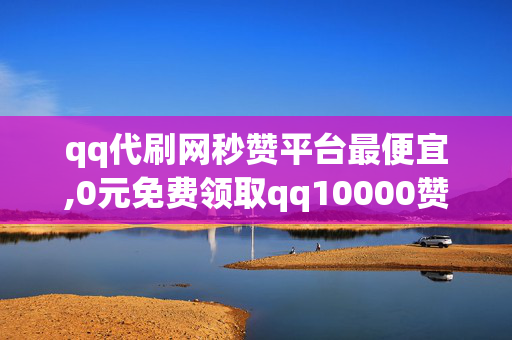 qq代刷网秒赞平台最便宜,0元免费领取qq10000赞