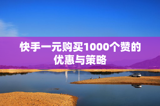 快手一元购买1000个赞的优惠与策略