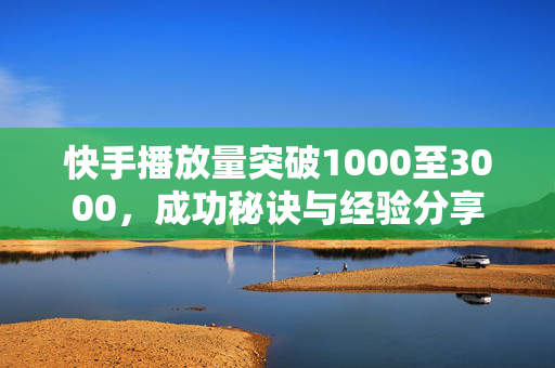 快手播放量突破1000至3000，成功秘诀与经验分享