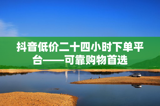 抖音低价二十四小时下单平台——可靠购物首选