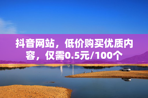 抖音网站，低价购买优质内容，仅需0.5元/100个