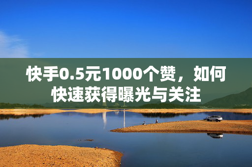 快手0.5元1000个赞，如何快速获得曝光与关注