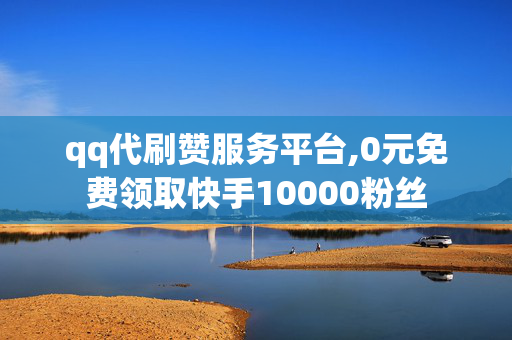 qq代刷赞服务平台,0元免费领取快手10000粉丝