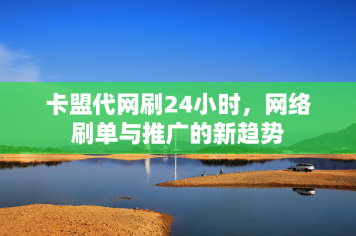 卡盟代网刷24小时，网络刷单与推广的新趋势